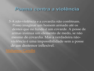 Poema contra a violência5-A não-violência e a covardia não combinam. Posso imaginar um homem armado até os dentes que no fundo é um covarde. A posse de armas insinua um elemento de medo, se não mesmo de covardia. Mas a verdadeira não-violência é uma impossibilidade sem a posse de um destemor inflexível.Mahatma Gandhi