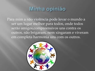 Minha opiniãoPara mim a não violência pode levar o mundo a ser um lugar melhor para todos, onde todos serão amigos,compreensivos uns contra os outros, não brigaram, nem xingaram e viveram em completa harmonia uns com os outros.