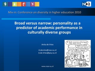 Mix-in: Conference on diversity in higher education 2010


    Broad versus narrow: personality as a
     predictor of academic performance in
           culturally diverse groups

                          Anita de Vries

                       A.devries@noa-vu.nl
                       A.de.Vries@psy.vu.nl




                          www.noa-vu.nl                    1
 