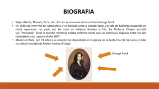 • Viaja a Berlín, Múnich, París, Linz. En Linz se enamora de la escritora George Sand.
• En 1838 cae enfermo de tuberculosis y se traslada junto a George Sand, a la isla de Mallorca buscando un
clima reparador: no pudo ser, les tocó un invierno lluvioso y frío. En Mallorca Chopin escribió
sus ”Preludios”. Sand lo atendió mientras estaba enfermo hasta que las continuas disputas entre los dos
condujeron a su ruptura el año 1847.
• Muere en París con 39 años y su corazón fue depositado en la Iglesia de la Santa Cruz de Varsovia y todas
sus obras incompletas fueran tiradas al fuego.
George Sand
BIOGRAFIA
 
