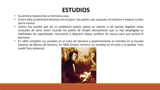 • Su primera maestra fue su hermana Luisa.
• A los 6 años ya demostró destreza con el piano. Sus padres, por supuesto, le incitaron a mejorar su don
son la música.
• ¿Cómo fue posible que de un pueblecito polaco saliera un talento si allí apenas llegaban notas
musicales de otros sitios? Cuando los padres de Chopin descubrieron que su hijo desplegaba ya
habilidades de superdotado, recurrieron a Wojciech Zywny, profesor de música para que puliera el
diamante.
• En 1823 completo sus estudios en el Liceo de Varsovia y posteriormente se inscribió en la Escuela
Superior de Música de Varsovia. En 1826 Chopin, termino sus estudios en el Liceo y se graduó “cum
Laude”(con alabanza)
ESTUDIOS
 