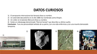 DATOS CURIOSOS
1) El aeropuerto internacional de Varsovia lleva su nombre.
2) Un asteroide descubierto en el año 1886 fue nombrado como Chopin.
3) Un cráter en el planeta Mercurio lleva su nombre.
4) Existe un videojuego denominado “Eternal Sonata” que describe su último sueño.
Conclusion: Fue una personalidad exiliada de su patria, con una vida enfermiza y con una muerte demasiado
temprana.
1)
2) 3) 4)
 