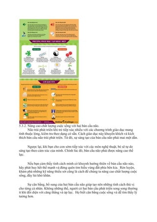 5.3.2. Nâng cao chất lượng cuộc sống với hai bán cầu não.
Não trái phát triển khi trẻ tiếp xúc nhiều với các chương trình giáo dục mang
tính thuộc lòng, kiểm tra theo dạng có sẵn. Cách giáo dục này khuyến khích và kích
thích bán cầu não trái phát triển. Từ đó, sự sáng tạo của bán cầu não phải mai một dần.
Ngược lại, khi bạn cho con sớm tiếp xúc với các môn nghệ thuật, bé sẽ tự do
sáng tạo theo cảm xúc của mình. Chính lúc đó, bán cầu não phải được nâng cao thế
lực.
Nếu bạn cảm thấy tính cách mình có khuynh hướng thiên về bán cầu não nào,
hãy phát huy hết thế mạnh và đừng quên tìm hiểu vùng đất phía bên kia. Rèn luyện,
khám phá những kỹ năng thiếu sót cũng là cách để chúng ta nâng cao chất lượng cuộc
sống, đẩy lùi khó khăn.
Sự cân bằng, bổ sung của hai bán cầu não giúp tạo nên những tính cách thú vị
cho từng cá nhân. Không những thế, người có hai bán cầu phát triển song song thường
ít khi đối diện với căng thẳng và áp lực. Họ biết cân bằng cuộc sống và dễ tìm thấy lý
tưởng hơn.
 