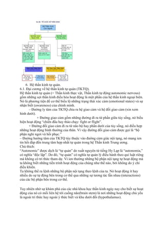 6. Hệ thần kinh tự quản.
6.1. Đại cương về hệ thần kinh tự quản (TKTQ).
Hệ thần kinh tự quản (= Thần kinh thực vật, Thần kinh tự động:autonomic nervous)
gồm những sợi thần kinh điều hòa hoạt động là một phần của hệ thần kinh ngoại biên.
Nó là phương tiện để cơ thể biểu lộ những trạng thái xúc cảm (emotional states) và sự
nhận biết (awareness) của chính mình.
– Đường ly tâm của TKTQ chia ra hệ giao cảm và hệ đối giao cảm (xin xem
hình dưới).
+ Đường giao cảm gồm những đường đi ra từ phần giữa tủy sống, nó biểu
hiện hoạt động “chiến đấu hay tháo chạy: fight or flight”.
+ Đường đối giao cảm đi ra từ não bộ hay phần dưới của tủy sống, nó điều hợp
những hoạt động bình thường của thân. Vì vậy đường đối giao cảm được gọi là “bộ
phận nghỉ ngơi và hồi phục.”
– Đường hướng tâm của TKTQ tùy thuộc vào đường cảm giác nội tạng, nó mang ien
tin hồi đáp đến trung tâm hợp nhất tự quản trong hệ Thần kinh Trung ương.
Chú thích:
“Autonomic” được dịch là “tự quản” do xuất nguyên từ tiếng Hy Lạp là “autonomia,”
có nghĩa “độc lập”. Do đó, “tự quản” có nghĩa tự quản lý điều hành theo qui luật riêng
mà không có tri thức tham dự. Vì ien thường những bộ phận nội tạng tự hoạt động mà
ta không biết những tiến trình hoạt động của chúng như thế nào, bởi không do ý chí
điều khiển.
Ta không thể ra lệnh những bộ phận nội tạng theo lệnh của ta. Nó hoạt động ít hay
nhiều do sự tự động bên trong cơ thể qua những sự tương tác lẫn nhau (interactions)
của các bộ phận bên trong cơ thể.
Tuy nhiên nhờ sự khám phá của các nhà khoa học thần kinh ngày nay cho biết sự hoạt
động của nó có mối liên hệ tới cuống não(brain stem) là nơi những hoạt động chủ yếu
là ngoài tri thức hay ngoài ý thức biết và khu dưới đồi (hypothalamus).
 
