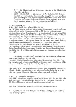  IX (9) = Dây thần kinh thiệt hầu (Glossopharyngeal nerve). Dây thần kinh này
liên hệ đến lưỡi, họng.
 X (10) = Dây thần kinh phế vị (Vagus nerve). Đây là dây thần kinh dài nhất.
thần kinh này liên hệ đến tim (làm chậm nhịp tim), phổi (thở chậm lại), thanh
quản (nở), khí quản (thắt), mạch máu (giãn trong ruột non và hậu môn), bao tử
(kích thích tiêu hóa), túi mật (kích thích để tiết ra mật), tuyến tụy (kích thích
để tiết ra insulin), ruột non, ruột già (đi tiêu dễ), bọng đái (thắt lại).
6.2. Đặc tính hệ TKTQ.
1/. Hệ TKTQ và chất dẫn truyền thần kinh như sau:
Hệ TKTQ luôn hoạt hóa (activated) trong việc đáp ứng (response) thích hợp về những
sự thay đổi môi trường chung quanh, nó tiết ra chất sinh hóa học (biochemical
substances) theo sự hoạt động của cơ thể và sự phản ứng tâm lý xúc cảm tạo ra. Chất
sinh hóa học này được gọi là chất dẫn truyền thần kinh (neurotransmitter), chất này có
nhiều ảnh hưởng đến trạng thái sinh lý của nội tạng (inner organs).
– Hệ giao cảm phần lớn tiết ra norepinephrine (NE) ở đầu dây thần kinh, cũng gọi
là noradrenaline (NA). Chất này theo máu đi vào ruột thượng thận (adrenal medulla)
làm tiết ra thêm norepinephrine và epinephrine (EN), cũng gọi là adrenaline.
Cả hai chất này làm tăng huyết áp, tăng nhịp tim. Đặc biệt với sự tác động
của epinephrine nó làm cho gan không giữ đường được và thoát ra, làm cho máu có
đường. Tuy nhờ đó năng lực con người được tăng ien, nhưng nhiều quá làm hại cơ
thể. Cả hai chất NE và EN tạo ra chất béo trong máu, nếu tiết ra quá nhiều, làm ienơ
thể béo phì.
– Hệ đối giao cảm phần lớn tiết ra acetylcholine (Ach) ở đầu dây thần kinh để
làm dịu norepinephrine và epinephrine .
Ach có tác dụng làm hạ đường trong máu và chất béo trong máu. Càng nhiều Ach,
huyết áp càng hạ, ít mỡ trong máu (điều hòa hệ thống tim mạch), người không bị bệnh
béo phì, cơ thể linh hoạt, trí tuệ sáng suốt, phục hồi ký ức.
Như vậy ả 2 hệ này hoạt động hoàn toàn trái ngược nhau, nhưng cả hai tham dự trực
tiếp vào việc kiểm soát, điều hòa, và hợp nhất hoạt động theo hướng duy trì sự cân
bằng bên trong cơ thể làm cho thân chúng ta được khỏe mạnh để tồn tại.
2/. Hệ TKTQ và đời sống của cá nhân:
– Hệ TKTQ bị ảnh hưởng bởi những hoạt động cơ bắp quá nhiều làm hoạt động thần
kinh căng thẳng. Thí dụ như bằng vận động thể dục hay tranh tài thể thao chống lại
đối thủ … sẽ làm cho hệ giao cảm bị kích thích tạo norepinephrine.
– Hệ TKTQ bị ảnh hưởng bởi những thái độ tâm lý của cá nhân. Thí dụ:
+ Lo âu, sợ hãi, sân hận, buồn chán, giận tức, thù hận … thì hệ giao cảm hoạt động
vượt trội norepinephrine.
 