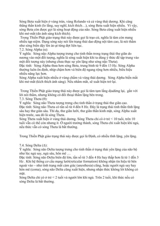 Sóng Beta xuất hiện ở vùng trán, vùng Rolando và cả vùng thái dương. Khi căng
thẳng thần kinh (lo lắng, suy nghĩ, kích thích…), sóng Beta xuất hiện nhiều. Vì vậy,
sóng Beta còn được gọi là sóng hoạt động của não. Sóng Beta cũng xuất hiện nhiều
khi mở mắt (do ánh sáng kích thích).
Trong Thiền Phật giáo trạng thái này được gọi là trạo cử, nghĩa là tâm còn mang
nhiều tạp niệm. Dạng sóng này nói lên trạng thái dao động nội tâm cao, là nói thầm
như sóng biển dậy lên ào ạt từng đợt liên tục.
7.2. Sóng Alpha (α):
Ý nghĩa: Sóng não Alpha tượng trưng cho tinh thần trong trạng thái thư giãn do
nương vào một đối tượng, nghĩa là sóng xuất hiện khi ta dùng ý thức để tập trung vào
một đối tượng này (nhưng chưa thực sự yên lặng như sóng não Theta).
Đặc tính: Sóng Alpha thưa hơn sóng Beta, trung bình từ 9 đến 13 Hz. Sóng Alpha
thường luôn ổn định, nhịp chậm hơn và biên độ ngang rộng hơn nhiều, biểu hiệu
nhiều năng lực hơn.
Sóng Alpha xuất hiện nhiều ở vùng chẩm và vùng thái dương. Sóng Alpha biến mất
khi mở mắt (kích thích ánh sáng). Nếu nhắm mắt, sẽ xuất hiện trở lại.
Trong Thiền Phật giáo trạng thái này được gọi là tâm tạm lắng dịudừng lại, gắn với
lời nói thầm, nhưng không có đối thoại thầm lặng bên trong.
7.3. Sóng Theta (θ):
Ý nghĩa: Sóng não Theta tượng trưng cho tinh thần ở trạng thái thư giãn cao.
Đặc tính: Sóng não Theta có tần số từ 4 đến 8 Hz. Đây là trạng thái tinh thần tĩnh lặng
sâu hay thư giãn sâu. Thí dụ, thư giãn lưỡi, thư giãn thần kinh mặt, sóng Alpha xuất
hiện trước, sau đó là sóng Theta.
Sóng Theta xuất hiện ở vùng thái dương. Sóng Theta chỉ có ở trẻ < 10 tuổi, trên 10
tuổi vẫn có thể còn nhưng ít. Ở người trưởng thành, sóng Theta chỉ xuất hiện khi ngủ,
nếu thức vẫn có sóng Theta là bất thường.
Trong Thiền Phật giáo trạng thái này được gọi là Định, có nhiều tĩnh lặng, yên lặng.
7.4. Sóng Delta (Δ):
Ý nghĩa: Sóng não Delta tượng trưng cho tinh thần ở trạng thái yên lặng của não bộ
như lúc ngủ say, ngủ sâu, hôn mê …
Đặc tính: Sóng não Delta biên độ lớn, tần số từ 3 đến 4 Hz hay thấp hơn là từ 1 đến 3
Hz . Khi hệ thống cơ cấu mạng lưới(reticular formation) không nhận tín hiệu từ bên
ngoài vào – như tình trạng mất cảm giác (anesthesia) cũng, hoặc người ngủ say hay
hôn mê (coma), sóng não Delta cũng xuất hiện, nhưng nhận thức không lời không có
mặt.
Sóng Delta chỉ có ở trẻ < 2 tuổi và người lớn khi ngủ. Trên 2 tuổi, khi thức nếu có
sóng Delta là bất thường.
 