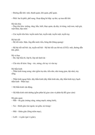 – Đường dẫn khí: mũi, thanh quản, khí quản, phế quản.
– Phổi: hai lá phổi, phế nang. Hoạt động hô hấp: sự thở, sự trao đổi khí.
Hệ tiêu hóa
– Ống tiêu hóa: miệng, răng, hầu, lưỡi, thực quản, dạ dày, tá tràng, ruột non, ruột già,
ruột thừa, hậu môn ·
– Các tuyến tiêu hóa: tuyến nước bọt, tuyến mật, tuyến ruột, tuyến tụy
Hệ bài tiết
– Hệ tiết niệu: thận, ống dẫn nước tiểu, bóng đái (bàng quang) ·
– Hệ bài tiết mồ hôi: da, tuyến mồ hôi · Hệ bài tiết cac-bô-nic (CO2): mũi, đường dẫn
khí, phổi.
Hệ vỏ bọc
– Da: lớp biểu bì, lớp bì, lớp mỡ dưới da ·
– Cấu trúc đi kèm: lông – tóc, móng, chỉ tay và vân tay
Hệ thần kinh
– Thần kinh trung ương: não (gồm trụ não, tiểu não, não trung gian, đại não), tủy
sống.
– Thần kinh ngoại biên: dây thần kinh (dây thần kinh não, dây thần kinh tủy), hạch
thần kinh · Phân loại:
+ Hệ thần kinh vận động,
+ Hệ thần kinh sinh dưỡng (gồm phân hệ giao cảm và phân hệ đối giao cảm)
Hệ giác quan
– Mắt – thị giác (màng cứng, màng mạch, màng lưới),
– Tai – thính giác (tai ngoài, tai giữa, tai trong) ·
– Mũi – khứu giác (lông niêm mạc),
– Lưỡi – vị giác (gai vị giác),
 