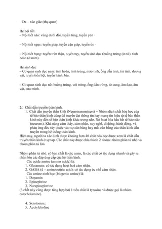 – Da – xúc giác (thụ quan)
Hệ nội tiết
– Nội tiết não: vùng dưới đồi, tuyến tùng, tuyến yên ·
– Nội tiết ngực: tuyến giáp, tuyến cận giáp, tuyến ức ·
– Nội tiết bụng: tuyến trên thận, tuyến tụy, tuyến sinh dục (buồng trứng (ở nữ), tinh
hoàn (ở nam).
Hệ sinh dục
– Cơ quan sinh dục nam: tinh hoàn, tinh trùng, mào tinh, ống dẫn tinh, túi tinh, dương
vật, tuyến tiền liệt, tuyến hành, bìu.
– Cơ quan sinh dục nữ: buồng trứng, vòi trứng, ống dẫn trứng, tử cung, âm đạo, âm
vật, cửa mình.
2/. Chất dẫn truyền thần kinh.
1. Chất dẫn truyền thần kinh (Neurotransmitters) = Nhóm dịch chất hóa học của
tế bào thần kinh dùng để truyền đạt thông tin hay mang tín hiệu từ tế bào thần
kinh này đến tế bào thần kinh khác trong não. Nó hoạt hóa hầu hết tế bào não
(neurons). Khả năng cảm thấy, cảm nhận, suy nghĩ, di động, hành động, và
phản ứng đều tùy thuộc vào sự cân bằng hay mất cân bằng của thần kinh dẫn
truyền trong hệ thống thần kinh.
Hiện nay, người ta xác định được khoảng hơn 40 chất hóa học được xem là chất dẫn
truyền thần kinh ở synap. Các chất này được chia thành 2 nhóm: nhóm phân tử nhỏ và
nhóm phân tủ lớn
Nhóm phân tử nhỏ: có bản chất là các amin, là các chất có tác dụng nhanh và gây ra
phần lớn các đáp ứng cấp của hệ thần kinh.
Các acide amine (amino acide) là:
1. Glutamate: có tác dụng hoạt hoá cảm nhận.
2. GABA (d – aminobutiric acid): có tác dụng ức chế cảm nhận.
Các amine-sinh học (biogenic amine) là:
1. Dopamin
2. Epinephrine
3. Norepinephrrine
(3 chất này cũng được tổng hợp bởi 1 tiền chất là tyrosine và được gọi là nhóm
catecholamine).
4. Serotonine:
5. Acetylcholine
 