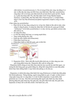 chất choline và acetylcoenzyme A. Nó có trong tế bào não vùng vận động ở vỏ
não và đầu dây tận cùng của Đối Giao cảm thần kinh. Đặc biệt, acetylcholine
cũng được tiết ra từ Giao cảm thần kinh để nó kích thích tuyến mồ hôi. Ngoài
ra, ở giữa não thuộc Đồi Thị, như Hạt nhân Vách Trong (Medial Septal
Nucleus), và Dưới Đồi, như Hạt nhân Nền (“basal nucleus”), và Hạch Phức
Hợp ở vòm Cầu Não (Pontomecencephalo-tegmental complex) cũng có chứa
ACh.
Chức năng của acetylcholine:
 Phục hồi ký ức hay tăng cường ký ức và học hỏi. Bệnh từ lần mất trí nhớ, chức
năng trí năng bị giảm, và năng lực nhận thức từ lần kém đi, quen gọi là bệnh
“Alzheimer” là do thiếu acetylcholine ở vỏ não; trái lại, quá nhiều cortisol, đưa
đến mất ký ức.
 Trí năng bén nhạy.
 Cơ thể nhẹ nhàng linh hoạt, cơ xương mạnh khỏe.
 Tăng cường đường tiểu, tiện.
 Giảm áp suất ở bệnh mắt (Glaucoma).
 Chữa được huyết áp cao.
 Chữa được bệnh co thắt khí quản, gây ra khó thở.
5. Dopamine (DA): Dịch chất dẫn truyền thần kinh này có chức năng tạo cảm
giác hưng phấn trong não. Dopamine dẫn xuất từ cuống não.
– Dopamine khiến chúng ta cảm thấy thỏa mãn (hỷ lạc) sau khi ăn một bữa ngon, vui
sướng khi đội bóng quốc gia giành thắng lợi, đồng thời cũng khiến ta cảm thấy phấn
khích thực hiện những hành vi mạo hiểm như phóng xe tốc độ cao.
– Dopamine có nhiều khả năng chữa bệnh liệt rung (Parkinson) và bệnh tâm thần phân
liệt (Schizophrenia). Thông thường, người mang bệnh ảo giác về nghe và thấy là do 2
vùng nghe trong não và vùng thấy ở vỏ não bị thiếu dopamine và quá nhiều chất
glutamate tại 2 nơi này. Nếu biết cách hướng dẫn người mắc bệnh này thực hành
phương pháp thư giãn niệm hay thư giãn tâm, thư giãn thần kinh mặt, thư giãn lưỡi,
dopamine sẽ được tiết ra để điều chỉnh 2 thứ bệnh nan y đó.
Sản sinh và truyền dẫn DA và 5HT
 