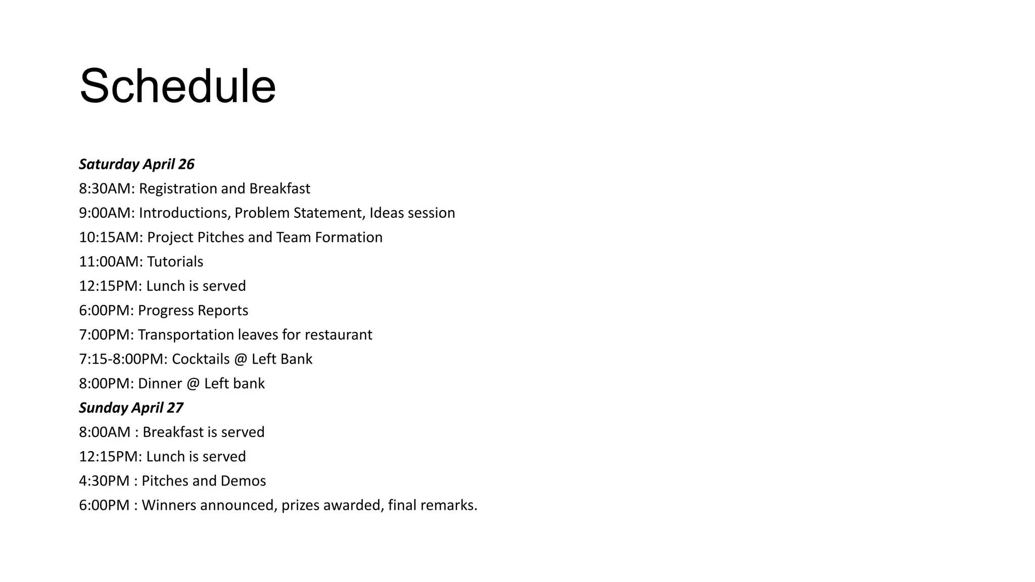 Schedule
Saturday April 26
8:30AM: Registration and Breakfast
9:00AM: Introductions, Problem Statement, Ideas session
10:15AM: Project Pitches and Team Formation
11:00AM: Tutorials
12:15PM: Lunch is served
6:00PM: Progress Reports
7:00PM: Transportation leaves for restaurant
7:15-8:00PM: Cocktails @ Left Bank
8:00PM: Dinner @ Left bank
Sunday April 27
8:00AM : Breakfast is served
12:15PM: Lunch is served
4:30PM : Pitches and Demos
6:00PM : Winners announced, prizes awarded, final remarks.
 