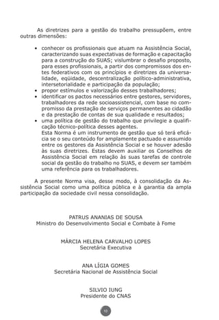As diretrizes para a gestão do trabalho pressupõem, entre
          outras dimensões:

                    •	 conhecer os profissionais que atuam na Assistência Social,
                       caracterizando suas expectativas de formação e capacitação
                       para a construção do SUAS; vislumbrar o desafio proposto,
                       para esses profissionais, a partir dos compromissos dos en-
                       tes federativos com os princípios e diretrizes da universa-
                       lidade, eqüidade, descentralização político-administrativa,
                       intersetorialidade e participação da população;
                    •	 propor estímulos e valorização desses trabalhadores;
                    •	 identificar os pactos necessários entre gestores, servidores,
                       trabalhadores da rede socioassistencial, com base no com-
                       promisso da prestação de serviços permanentes ao cidadão
                       e da prestação de contas de sua qualidade e resultados;
                    •	 uma política de gestão do trabalho que privilegie a qualifi-
                       cação técnico-política desses agentes.
                    	 Esta Norma é um instrumento de gestão que só terá eficá-
                       cia se o seu conteúdo for amplamente pactuado e assumido
                       entre os gestores da Assistência Social e se houver adesão
                       às suas diretrizes. Estas devem auxiliar os Conselhos de
                       Assistência Social em relação às suas tarefas de controle
                       social da gestão do trabalho no SUAS, e devem ser também
                       uma referência para os trabalhadores.

                A presente Norma visa, desse modo, à consolidação da As-
          sistência Social como uma política pública e à garantia da ampla
          participação da sociedade civil nessa consolidação.



                                  PATRUS ANANIAS DE SOUSA
                     Ministro do Desenvolvimento Social e Combate à Fome


                                   MÁRCIA HELENA CARVALHO LOPES
                                         Secretária Executiva


                                            ANA LÍGIA GOMES
                                 Secretária Nacional de Assistência Social


                                              SILVIO IUNG
                                           Presidente do CNAS

                                                    10




Livro_NOB-RH-16-4-2007.indd 10                                                     17/7/2009 10:38:53
 