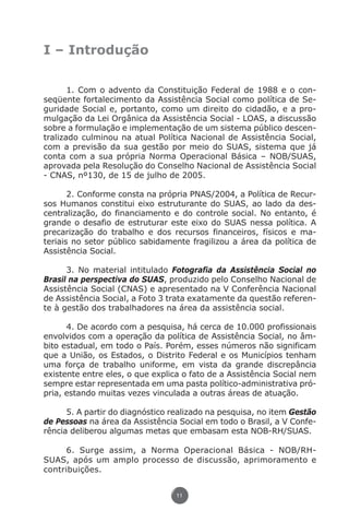 I – Introdução

                      1. Com o advento da Constituição Federal de 1988 e o con-
               seqüente fortalecimento da Assistência Social como política de Se-
               guridade Social e, portanto, como um direito do cidadão, e a pro-
               mulgação da Lei Orgânica da Assistência Social - LOAS, a discussão
               sobre a formulação e implementação de um sistema público descen-
               tralizado culminou na atual Política Nacional de Assistência Social,
               com a previsão da sua gestão por meio do SUAS, sistema que já
               conta com a sua própria Norma Operacional Básica – NOB/SUAS,
               aprovada pela Resolução do Conselho Nacional de Assistência Social
               - CNAS, nº130, de 15 de julho de 2005.

                      2. Conforme consta na própria PNAS/2004, a Política de Recur-
               sos Humanos constitui eixo estruturante do SUAS, ao lado da des-
               centralização, do financiamento e do controle social. No entanto, é
               grande o desafio de estruturar este eixo do SUAS nessa política. A
               precarização do trabalho e dos recursos financeiros, físicos e ma-
               teriais no setor público sabidamente fragilizou a área da política de
               Assistência Social.

                     3. No material intitulado Fotografia da Assistência Social no
               Brasil na perspectiva do SUAS, produzido pelo Conselho Nacional de
               Assistência Social (CNAS) e apresentado na V Conferência Nacional
               de Assistência Social, a Foto 3 trata exatamente da questão referen-
               te à gestão dos trabalhadores na área da assistência social.

                     4. De acordo com a pesquisa, há cerca de 10.000 profissionais
               envolvidos com a operação da política de Assistência Social, no âm-
               bito estadual, em todo o País. Porém, esses números não significam
               que a União, os Estados, o Distrito Federal e os Municípios tenham
               uma força de trabalho uniforme, em vista da grande discrepância
               existente entre eles, o que explica o fato de a Assistência Social nem
               sempre estar representada em uma pasta político-administrativa pró-
               pria, estando muitas vezes vinculada a outras áreas de atuação.

                     5. A partir do diagnóstico realizado na pesquisa, no item Gestão
               de Pessoas na área da Assistência Social em todo o Brasil, a V Confe-
               rência deliberou algumas metas que embasam esta NOB-RH/SUAS.

                     6. Surge assim, a Norma Operacional Básica - NOB/RH-
               SUAS, após um amplo processo de discussão, aprimoramento e
               contribuições.


                                                 11




Livro_NOB-RH-16-4-2007.indd 11                                                   17/7/2009 10:38:53
 