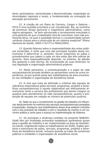 tável, participativa, nacionalizada e descentralizada, respeitadas as
               diversidades regionais e locais, e fundamentada na concepção da
               educação permanente.

                     12. A criação de um Plano de Carreira, Cargos e Salários -
               PCCS é uma questão prioritária a ser considerada. Ele, ao contrário
               de promover atraso gerencial e inoperância administrativa, como
               alguns apregoam, “se bem estruturado e corretamente executado é
               uma garantia de que o trabalhador terá de vislumbrar uma vida pro-
               fissional ativa, na qual a qualidade técnica e a produtividade seriam
               variáveis chaves para a construção de um sistema exeqüível” (Plano
               Nacional de Saúde, 2004:172/173 e PNAS/2004).

                     13. Quando falamos sobre a responsabilidade dos entes públi-
               cos envolvidos, é certo que uma das principais funções desse ins-
               trumento é determinar e, portanto, tornar exeqüíveis as ações e
               procedimentos que cabem a cada um dos entes das três esferas de
               governo. Essa responsabilização depende, no entanto, da adesão
               dos gestores a esta Norma, da incorporação de suas diretrizes na
               sua legislação e organização administrativa próprias.

                     14. Neste panorama, a contextualização e o papel da rede
               socioassistencial privada também se apresentam como de suma im-
               portância, já que grande parte dos trabalhadores da área encontra-
               se nas entidades e organizações de Assistência Social.

                      15. O eixo que trata da definição e critérios das equipes de
               referência responsáveis pelos serviços, programas, projetos e bene-
               fícios socioassistenciais é aquele responsável por efetivamente di-
               mensionar tanto a carreira dos profissionais que devem integrar os
               quadros para atendimento na rede socioassistencial, quanto a pro-
               porção de equipes em relação ao número de potenciais usuários.

                     16. Sabe-se que o investimento na gestão do trabalho irá influen-
               ciar decisivamente na melhoria dos serviços socioassistenciais prestados
               à população. Assegurar que trabalhadores dessa área estejam incluídos
               com o seu processo de trabalho e com o resultado do mesmo é um ca-
               minho prático e certo para o avanço na implementação do Sistema.

                      17. Os princípios e diretrizes contidos na presente NOB/RH-
               SUAS têm por finalidade primordial estabelecer parâmetros gerais
               para a gestão do trabalho a ser implementada na área da Assistên-
               cia Social, englobando todos os trabalhadores do SUAS, órgãos ges-
               tores e executores de ações, serviços, programas, projetos e bene-
               fícios da Assistência Social, inclusive quando se tratar de consórcios
               públicos e entidades e organizações da assistência social.

                                                  13




Livro_NOB-RH-16-4-2007.indd 13                                                     17/7/2009 10:38:53
 