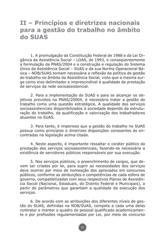 II – Princípios e diretrizes nacionais
               para a gestão do trabalho no âmbito
               do SUAS


                     1. A promulgação da Constituição Federal de 1988 e da Lei Or-
               gânica da Assistência Social – LOAS, de 1993, e conseqüentemente
               a formulação da PNAS/2004 e a construção e regulação do Sistema
               Único da Assistência Social – SUAS e da sua Norma Operacional Bá-
               sica – NOB/SUAS tornam necessária a reflexão da política de gestão
               do trabalho no âmbito da Assistência Social, visto que a mesma sur-
               ge como eixo delimitador e imprescindível à qualidade da prestação
               de serviços da rede socioassistencial.

                     2. Para a implementação do SUAS e para se alcançar os ob-
               jetivos previstos na PNAS/20004, é necessário tratar a gestão do
               trabalho como uma questão estratégica. A qualidade dos serviços
               socioassistenciais disponibilizados à sociedade depende da estrutu-
               ração do trabalho, da qualificação e valorização dos trabalhadores
               atuantes no SUAS.

                    3. Para tanto, é imperioso que a gestão do trabalho no SUAS
               possua como princípios e diretrizes disposições consoantes às en-
               contradas na legislação acima citada.

                     4. Neste aspecto, é importante ressaltar o caráter público da
               prestação dos serviços socioassistenciais, fazendo-se necessária a
               existência de servidores públicos responsáveis por sua execução.

                     5. Nos serviços públicos, o preenchimento de cargos, que de-
               vem ser criados por lei, para suprir as necessidades dos serviços
               deve ocorrer por meio de nomeação dos aprovados em concursos
               públicos, conforme as atribuições e competências de cada esfera de
               governo, compatibilizadas com seus respectivos Planos de Assistên-
               cia Social (Nacional, Estaduais, do Distrito Federal e Municipais), a
               partir de parâmetros que garantam a qualidade da execução dos
               serviços.

                     6. De acordo com as atribuições dos diferentes níveis de ges-
               tão do SUAS, definidas na NOB/SUAS, compete a cada uma delas
               contratar e manter o quadro de pessoal qualificado academicamen-
               te e por profissões regulamentadas por Lei, por meio de concurso


                                                15




Livro_NOB-RH-16-4-2007.indd 15                                                  17/7/2009 10:38:53
 