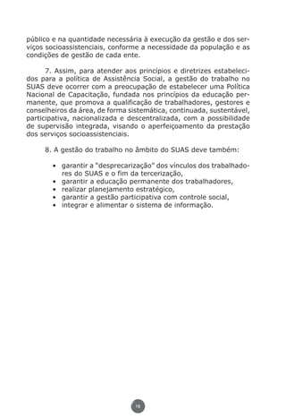 público e na quantidade necessária à execução da gestão e dos ser-
          viços socioassistenciais, conforme a necessidade da população e as
          condições de gestão de cada ente.

                7. Assim, para atender aos princípios e diretrizes estabeleci-
          dos para a política de Assistência Social, a gestão do trabalho no
          SUAS deve ocorrer com a preocupação de estabelecer uma Política
          Nacional de Capacitação, fundada nos princípios da educação per-
          manente, que promova a qualificação de trabalhadores, gestores e
          conselheiros da área, de forma sistemática, continuada, sustentável,
          participativa, nacionalizada e descentralizada, com a possibilidade
          de supervisão integrada, visando o aperfeiçoamento da prestação
          dos serviços socioassistenciais.

                    8. A gestão do trabalho no âmbito do SUAS deve também:

                        •	 garantir a “desprecarização” dos vínculos dos trabalhado-
                           res do SUAS e o fim da tercerização,
                        •	 garantir a educação permanente dos trabalhadores,
                        •	 realizar planejamento estratégico,
                        •	 garantir a gestão participativa com controle social,
                        •	 integrar e alimentar o sistema de informação.




                                                 16




Livro_NOB-RH-16-4-2007.indd 16                                                     17/7/2009 10:38:53
 