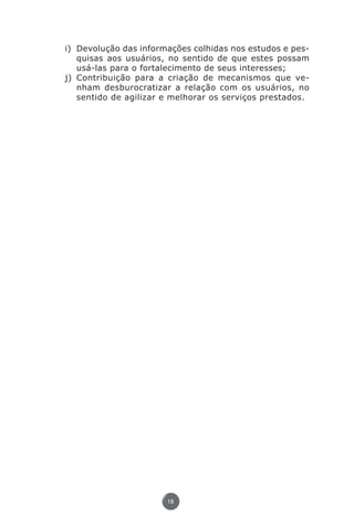 i)	 Devolução das informações colhidas nos estudos e pes-
                            quisas aos usuários, no sentido de que estes possam
                            usá-las para o fortalecimento de seus interesses;
                        j)	 Contribuição para a criação de mecanismos que ve-
                            nham desburocratizar a relação com os usuários, no
                            sentido de agilizar e melhorar os serviços prestados.




                                               18




Livro_NOB-RH-16-4-2007.indd 18                                                  17/7/2009 10:38:53
 