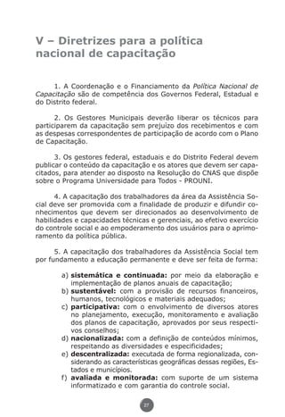V – Diretrizes para a política
               nacional de capacitação


                    1. A Coordenação e o Financiamento da Política Nacional de
               Capacitação são de competência dos Governos Federal, Estadual e
               do Distrito federal.

                     2. Os Gestores Municipais deverão liberar os técnicos para
               participarem da capacitação sem prejuízo dos recebimentos e com
               as despesas correspondentes de participação de acordo com o Plano
               de Capacitação.

                     3. Os gestores federal, estaduais e do Distrito Federal devem
               publicar o conteúdo da capacitação e os atores que devem ser capa-
               citados, para atender ao disposto na Resolução do CNAS que dispõe
               sobre o Programa Universidade para Todos - PROUNI.

                     4. A capacitação dos trabalhadores da área da Assistência So-
               cial deve ser promovida com a finalidade de produzir e difundir co-
               nhecimentos que devem ser direcionados ao desenvolvimento de
               habilidades e capacidades técnicas e gerenciais, ao efetivo exercício
               do controle social e ao empoderamento dos usuários para o aprimo-
               ramento da política pública.

                     5. A capacitação dos trabalhadores da Assistência Social tem
               por fundamento a educação permanente e deve ser feita de forma:

                             a)	sistemática e continuada: por meio da elaboração e
                                 implementação de planos anuais de capacitação;
                             b)	sustentável: com a provisão de recursos financeiros,
                                 humanos, tecnológicos e materiais adequados;
                             c)	participativa: com o envolvimento de diversos atores
                                 no planejamento, execução, monitoramento e avaliação
                                 dos planos de capacitação, aprovados por seus respecti-
                                 vos conselhos;
                             d)	nacionalizada: com a definição de conteúdos mínimos,
                                 respeitando as diversidades e especificidades;
                             e)	descentralizada: executada de forma regionalizada, con-
                                 siderando as características geográficas dessas regiões, Es-
                                 tados e municípios.
                             f)	 avaliada e monitorada: com suporte de um sistema
                                 informatizado e com garantia do controle social.

                                                       27




Livro_NOB-RH-16-4-2007.indd 27                                                           17/7/2009 10:38:54
 