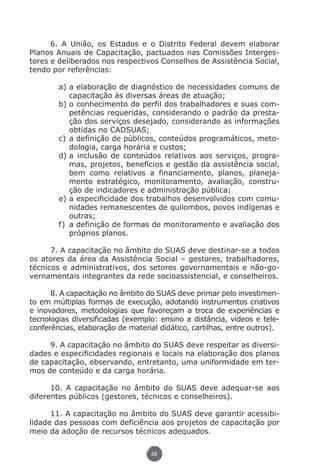 6. A União, os Estados e o Distrito Federal devem elaborar
          Planos Anuais de Capacitação, pactuados nas Comissões Interges-
          tores e deliberados nos respectivos Conselhos de Assistência Social,
          tendo por referências:

                        a)	a elaboração de diagnóstico de necessidades comuns de
                            capacitação às diversas áreas de atuação;
                        b)	o conhecimento do perfil dos trabalhadores e suas com-
                            petências requeridas, considerando o padrão da presta-
                            ção dos serviços desejado, considerando as informações
                            obtidas no CADSUAS;
                        c)	a definição de públicos, conteúdos programáticos, meto-
                            dologia, carga horária e custos;
                        d)	a inclusão de conteúdos relativos aos serviços, progra-
                            mas, projetos, benefícios e gestão da assistência social,
                            bem como relativos a financiamento, planos, planeja-
                            mento estratégico, monitoramento, avaliação, constru-
                            ção de indicadores e administração pública;
                        e)	a especificidade dos trabalhos desenvolvidos com comu-
                            nidades remanescentes de quilombos, povos indígenas e
                            outras;
                        f)	 a definição de formas de monitoramento e avaliação dos
                            próprios planos.

                7. A capacitação no âmbito do SUAS deve destinar-se a todos
          os atores da área da Assistência Social – gestores, trabalhadores,
          técnicos e administrativos, dos setores governamentais e não-go-
          vernamentais integrantes da rede socioassistencial, e conselheiros.

                8. A capacitação no âmbito do SUAS deve primar pelo investimen-
          to em múltiplas formas de execução, adotando instrumentos criativos
          e inovadores, metodologias que favoreçam a troca de experiências e
          tecnologias diversificadas (exemplo: ensino a distância, vídeos e tele-
          conferências, elaboração de material didático, cartilhas, entre outros).

               9. A capacitação no âmbito do SUAS deve respeitar as diversi-
          dades e especificidades regionais e locais na elaboração dos planos
          de capacitação, observando, entretanto, uma uniformidade em ter-
          mos de conteúdo e da carga horária.

                10. A capacitação no âmbito do SUAS deve adequar-se aos
          diferentes públicos (gestores, técnicos e conselheiros).

                11. A capacitação no âmbito do SUAS deve garantir acessibi-
          lidade das pessoas com deficiência aos projetos de capacitação por
          meio da adoção de recursos técnicos adequados.

                                                 28




Livro_NOB-RH-16-4-2007.indd 28                                                      17/7/2009 10:38:54
 