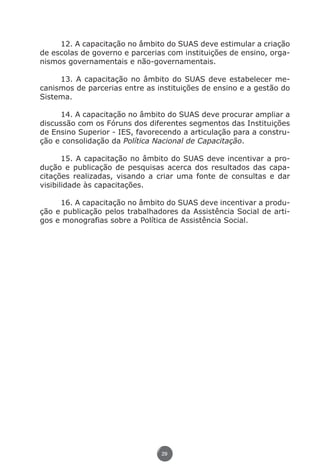 12. A capacitação no âmbito do SUAS deve estimular a criação
               de escolas de governo e parcerias com instituições de ensino, orga-
               nismos governamentais e não-governamentais.

                    13. A capacitação no âmbito do SUAS deve estabelecer me-
               canismos de parcerias entre as instituições de ensino e a gestão do
               Sistema.

                     14. A capacitação no âmbito do SUAS deve procurar ampliar a
               discussão com os Fóruns dos diferentes segmentos das Instituições
               de Ensino Superior - IES, favorecendo a articulação para a constru-
               ção e consolidação da Política Nacional de Capacitação.

                      15. A capacitação no âmbito do SUAS deve incentivar a pro-
               dução e publicação de pesquisas acerca dos resultados das capa-
               citações realizadas, visando a criar uma fonte de consultas e dar
               visibilidade às capacitações.

                    16. A capacitação no âmbito do SUAS deve incentivar a produ-
               ção e publicação pelos trabalhadores da Assistência Social de arti-
               gos e monografias sobre a Política de Assistência Social.




                                               29




Livro_NOB-RH-16-4-2007.indd 29                                                17/7/2009 10:38:54
 