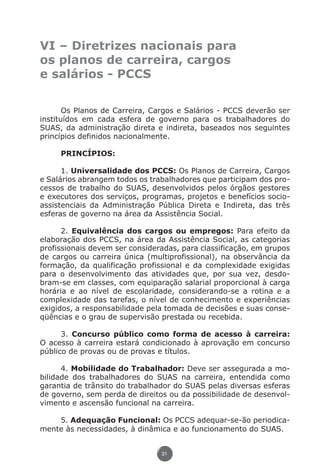 VI – Diretrizes nacionais para
               os planos de carreira, cargos
               e salários - PCCS

                      Os Planos de Carreira, Cargos e Salários - PCCS deverão ser
               instituídos em cada esfera de governo para os trabalhadores do
               SUAS, da administração direta e indireta, baseados nos seguintes
               princípios definidos nacionalmente.

                         PRINCÍPIOS:

                     1. Universalidade dos PCCS: Os Planos de Carreira, Cargos
               e Salários abrangem todos os trabalhadores que participam dos pro-
               cessos de trabalho do SUAS, desenvolvidos pelos órgãos gestores
               e executores dos serviços, programas, projetos e benefícios socio-
               assistenciais da Administração Pública Direta e Indireta, das três
               esferas de governo na área da Assistência Social.

                     2. Equivalência dos cargos ou empregos: Para efeito da
               elaboração dos PCCS, na área da Assistência Social, as categorias
               profissionais devem ser consideradas, para classificação, em grupos
               de cargos ou carreira única (multiprofissional), na observância da
               formação, da qualificação profissional e da complexidade exigidas
               para o desenvolvimento das atividades que, por sua vez, desdo-
               bram-se em classes, com equiparação salarial proporcional à carga
               horária e ao nível de escolaridade, considerando-se a rotina e a
               complexidade das tarefas, o nível de conhecimento e experiências
               exigidos, a responsabilidade pela tomada de decisões e suas conse-
               qüências e o grau de supervisão prestada ou recebida.

                     3. Concurso público como forma de acesso à carreira:
               O acesso à carreira estará condicionado à aprovação em concurso
               público de provas ou de provas e títulos.

                     4. Mobilidade do Trabalhador: Deve ser assegurada a mo-
               bilidade dos trabalhadores do SUAS na carreira, entendida como
               garantia de trânsito do trabalhador do SUAS pelas diversas esferas
               de governo, sem perda de direitos ou da possibilidade de desenvol-
               vimento e ascensão funcional na carreira.

                   5. Adequação Funcional: Os PCCS adequar-se-ão periodica-
               mente às necessidades, à dinâmica e ao funcionamento do SUAS.


                                               31




Livro_NOB-RH-16-4-2007.indd 31                                                17/7/2009 10:38:54
 