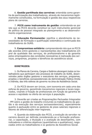 6. Gestão partilhada das carreiras: entendida como garan-
          tia da participação dos trabalhadores, através de mecanismos legiti-
          mamente constituídos, na formulação e gestão dos seus respectivos
          plano de carreiras.

                7. PCCS como instrumento de gestão: entendendo-se por
          isto que os PCCS deverão constituir-se num instrumento gerencial
          de política de pessoal integrado ao planejamento e ao desenvolvi-
          mento organizacional.

                8. Educação Permanente: significa o atendimento às ne-
          cessidades de formação e qualificação sistemática e continuada dos
          trabalhadores do SUAS.

                9. Compromisso solidário: compreendendo isto que os PCCS
          são acordos entre gestores e representantes dos trabalhadores em
          prol da qualidade dos serviços, do profissionalismo e da garantia
          pelos empregadores das condições necessárias à realização dos ser-
          viços, programas, projetos e benefícios da assistência social.


                    DIRETRIZES:

                1. Os Planos de Carreira, Cargos e Salários abrangem todos os tra-
          balhadores que participam dos processos de trabalho do SUAS, desen-
          volvidos pelos órgãos gestores e executores dos serviços, programas,
          projetos e benefícios socioassistenciais da Administração Pública Direta
          e Indireta, das três esferas de governo na área da Assistência Social.

                2. Os PCCS devem ser únicos, com isonomia em cada uma das
          esferas de governo, garantindo mecanismos regionais e locais nego-
          ciados, visando à fixação de profissionais em função da garantia de
          acesso e eqüidade na oferta de serviços à população.

                3. Deverão ser criadas as Programações Pactuadas Integradas
          - PPI sobre a gestão do trabalho (incluindo os trabalhadores da ges-
          tão e da execução dos serviços socioassistenciais), especialmente
          quanto à pactuação entre os gestores de pisos salariais regionais e
          fatores de diferenciação inter-regionais.

                4. Quando da elaboração dos PCCS, a evolução do servidor na
          carreira deverá ser definida considerando-se a formação profissio-
          nal, a capacitação, a titulação e a avaliação de desempenho, com
          indicadores e critérios objetivos (quantitativos e qualitativos), nego-
          ciados entre os trabalhadores e os gestores da Assistência Social.

                                             32




Livro_NOB-RH-16-4-2007.indd 32                                                   17/7/2009 10:38:54
 