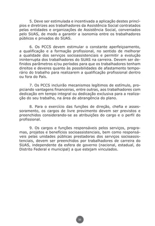 5. Deve ser estimulada e incentivada a aplicação destes princí-
               pios e diretrizes aos trabalhadores da Assistência Social contratados
               pelas entidades e organizações de Assistência Social, conveniados
               pelo SUAS, de modo a garantir a isonomia entre os trabalhadores
               públicos e privados do SUAS.

                     6. Os PCCS devem estimular o constante aperfeiçoamento,
               a qualificação e a formação profissional, no sentido de melhorar
               a qualidade dos serviços socioassistenciais e permitir a evolução
               ininterrupta dos trabalhadores do SUAS na carreira. Devem ser de-
               finidos parâmetros e/ou períodos para que os trabalhadores tenham
               direitos e deveres quanto às possibilidades de afastamento tempo-
               rário do trabalho para realizarem a qualificação profissional dentro
               ou fora do País.

                     7. Os PCCS incluirão mecanismos legítimos de estímulo, pro-
               piciando vantagens financeiras, entre outras, aos trabalhadores com
               dedicação em tempo integral ou dedicação exclusiva para a realiza-
               ção do seu trabalho, na área de abrangência do plano.

                     8. Para o exercício das funções de direção, chefia e asses-
               soramento, os cargos de livre provimento devem ser previstos e
               preenchidos considerando-se as atribuições do cargo e o perfil do
               profissional.

                     9. Os cargos e funções responsáveis pelos serviços, progra-
               mas, projetos e benefícios socioassistenciais, bem como responsá-
               veis pelas unidades públicas prestadoras dos serviços socioassis-
               tenciais, devem ser preenchidos por trabalhadores de carreira do
               SUAS, independente da esfera de governo (nacional, estadual, do
               Distrito Federal e municipal) a que estejam vinculados.




                                                33




Livro_NOB-RH-16-4-2007.indd 33                                                  17/7/2009 10:38:54
 