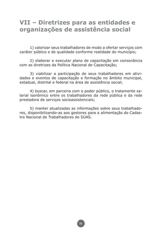 VII – Diretrizes para as entidades e
               organizações de assistência social


                    1) valorizar seus trabalhadores de modo a ofertar serviços com
               caráter público e de qualidade conforme realidade do município;

                    2) elaborar e executar plano de capacitação em consonância
               com as diretrizes da Política Nacional de Capacitação;

                    3) viabilizar a participação de seus trabalhadores em ativi-
               dades e eventos de capacitação e formação no âmbito municipal,
               estadual, distrital e federal na área de assistência social;

                      4) buscar, em parceria com o poder público, o tratamento sa-
               larial isonômico entre os trabalhadores da rede pública e da rede
               prestadora de serviços socioassistenciais;

                     5) manter atualizadas as informações sobre seus trabalhado-
               res, disponibilizando-as aos gestores para a alimentação do Cadas-
               tro Nacional de Trabalhadores do SUAS.




                                               35




Livro_NOB-RH-16-4-2007.indd 35                                                17/7/2009 10:38:54
 