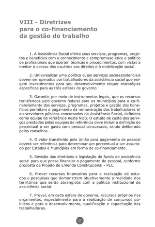 VIII - Diretrizes
               para o co-financiamento
               da gestão do trabalho


                     1. A Assistência Social oferta seus serviços, programas, proje-
               tos e benefícios com o conhecimento e compromisso ético e político
               de profissionais que operam técnicas e procedimentos, com vistas a
               mediar o acesso dos usuários aos direitos e à mobilização social.

                    2. Universalizar uma política cujos serviços socioassistenciais
               devem ser operados por trabalhadores da assistência social que exi-
               gem investimentos para seu desenvolvimento requer estratégias
               específicas para as três esferas de governo.

                      3. Garantir, por meio de instrumentos legais, que os recursos
               transferidos pelo governo federal para os municípios para o co-fi-
               nanciamento dos serviços, programas, projetos e gestão dos bene-
               fícios permitam o pagamento da remuneração dos trabalhadores e/
               ou servidores públicos concursados da Assistência Social, definidos
               como equipe de referência nesta NOB. O estudo de custo dos servi-
               ços prestados pelas equipes de referência deve incluir a definição do
               percentual a ser gasto com pessoal concursado, sendo deliberado
               pelos conselhos.

                    4. O valor transferido pela União para pagamento de pessoal
               deverá ser referência para determinar um percentual a ser assumi-
               do por Estados e Municípios em forma de co-financiamento.

                     5. Revisão das diretrizes e legislação do fundo de assistência
               social para que possa financiar o pagamento de pessoal, conforme
               proposta de Projeto de Emenda Constitucional - PEC.

                     6. Prever recursos financeiros para a realização de estu-
               dos e pesquisas que demonstrem objetivamente a realidade dos
               territórios que serão abrangidos com a política institucional de
               assistência social.

                     7. Prever, em cada esfera de governo, recursos próprios nos
               orçamentos, especialmente para a realização de concursos pú-
               blicos e para o desenvolvimento, qualificação e capacitação dos
               trabalhadores.


                                                37




Livro_NOB-RH-16-4-2007.indd 37                                                  17/7/2009 10:38:54
 