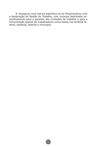 8. Assegurar uma rubrica específica na Lei Orçamentária, com
          a designação de Gestão do Trabalho, com recursos destinados es-
          pecificamente para a garantia das condições de trabalho e para a
          remuneração apenas de trabalhadores concursados nos âmbitos fe-
          deral, estadual, distrital e municipal.




                                          38




Livro_NOB-RH-16-4-2007.indd 38                                             17/7/2009 10:38:54
 