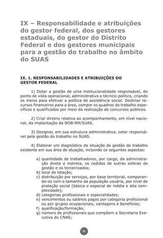 IX – Responsabilidade e atribuições
               do gestor federal, dos gestores
               estaduais, do gestor do Distrito
               Federal e dos gestores municipais
               para a gestão do trabalho no âmbito
               do SUAS

               IX. 1. RESPONSABILIDADES E ATRIBUIÇÕES DO
               GESTOR FEDERAL

                      1) Dotar a gestão de uma institucionalidade responsável, do
               ponto de vista operacional, administrativo e técnico-político, criando
               os meios para efetivar a política de assistência social. Destinar re-
               cursos financeiros para a área, compor os quadros do trabalho espe-
               cíficos e qualificados por meio da realização de concursos públicos.

                     2) Criar diretriz relativa ao acompanhamento, em nível nacio-
               nal, da implantação da NOB-RH/SUAS.

                     3) Designar, em sua estrutura administrativa, setor responsá-
               vel pela gestão do trabalho no SUAS.

                     4) Elaborar um diagnóstico da situação de gestão do trabalho
               existente em sua área de atuação, incluindo os seguintes aspectos:

                                 a)	quantidade de trabalhadores, por cargo, da administra-
                                     ção direta e indireta, os cedidos de outras esferas de
                                     gestão e os terceirizados;
                                 b)	local de lotação;
                                 c)	distribuição por serviços, por base territorial, comparan-
                                     do-os com o tamanho da população usuária, por nível de
                                     proteção social (básica e especial de média e alta com-
                                     plexidade);
                                 d)	categorias profissionais e especialidades;
                                 e)	vencimentos ou salários pagos por categoria profissional
                                     ou por grupos ocupacionais, vantagens e benefícios;
                                 f)	 qualificação/formação;
                                 g)	número de profissionais que compõem a Secretaria Exe-
                                     cutiva do CNAS;


                                                          39




Livro_NOB-RH-16-4-2007.indd 39                                                            17/7/2009 10:38:54
 