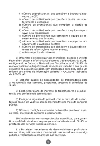 h)	número de profissionais que compõem a Secretaria Exe-
                            cutiva da CIT;
                        i)	 número de profissionais que compõem equipe de moni-
                            toramento e avaliação;
                        j)	 número de profissionais que compõem a gestão do
                            FNAS;
                        k)	número de profissionais que compõem a equipe respon-
                            sável pela capacitação;
                        l)	 número de profissionais que compõem a equipe de as-
                            sessoramento aos Estados;
                       m) número de profissionais que compõem a equipe de mo-
                            nitoramento e avaliação do BPC;
                        n)	número de profissionais que compõem a equipe dos sis-
                            temas de informação e monitoramento;
                        o)	outros aspectos de interesse.

                5) Organizar e disponiblizar aos municípios, Estados e Distrito
          Federal um sistema informatizado sobre os trabalhadores do SUAS,
          configurando o Cadastro Nacional dos Trabalhadores do SUAS, de
          modo a viabilizar o diagnóstico da situação do trabalho e sua gestão
          existente na assistência social, com atualização periódica, como um
          módulo do sistema de informação cadastral – CADSUAS, aplicativo
          da REDESUAS.

              6) Elaborar quadro de necessidades de trabalhadores para
          a manutenção dos serviços, programas, projetos e benefícios do
          SUAS.

                7) Estabelecer plano de ingresso de trabalhadores e a substi-
          tuição dos profissionais terceirizados.

                8) Planejar o ingresso de pessoal, com a previsão de quanti-
          tativos anuais de vagas a serem preenchidas por meio de concurso
          público.

                 9) Oferecer condições adequadas de trabalho quanto ao espa-
          ço físico, material de consumo e permanente.

                10) Implementar normas e protocolos específicos, para garan-
          tir a qualidade de vida e segurança aos trabalhadores do SUAS na
          prestação dos serviços socioassistenciais.

                11) Fortalecer mecanismos de desenvolvimento profissional
          nas carreiras, estimulando a manutenção dos servidores no serviço
          público e valorizando a progressão nas carreiras.

                                               40




Livro_NOB-RH-16-4-2007.indd 40                                                 17/7/2009 10:38:54
 