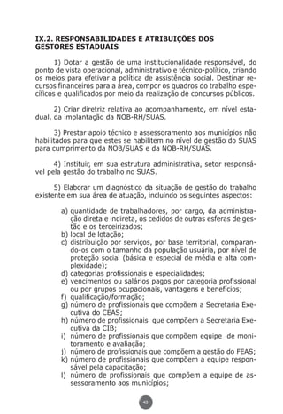 IX.2. RESPONSABILIDADES E ATRIBUIÇÕES DOS
               GESTORES ESTADUAIS

                      1) Dotar a gestão de uma institucionalidade responsável, do
               ponto de vista operacional, administrativo e técnico-político, criando
               os meios para efetivar a política de assistência social. Destinar re-
               cursos financeiros para a área, compor os quadros do trabalho espe-
               cíficos e qualificados por meio da realização de concursos públicos.

                     2) Criar diretriz relativa ao acompanhamento, em nível esta-
               dual, da implantação da NOB-RH/SUAS.

                     3) Prestar apoio técnico e assessoramento aos municípios não
               habilitados para que estes se habilitem no nível de gestão do SUAS
               para cumprimento da NOB/SUAS e da NOB-RH/SUAS.

                     4) Instituir, em sua estrutura administrativa, setor responsá-
               vel pela gestão do trabalho no SUAS.

                     5) Elaborar um diagnóstico da situação de gestão do trabalho
               existente em sua área de atuação, incluindo os seguintes aspectos:

                             a)	quantidade de trabalhadores, por cargo, da administra-
                                 ção direta e indireta, os cedidos de outras esferas de ges-
                                 tão e os terceirizados;
                             b)	local de lotação;
                             c)	distribuição por serviços, por base territorial, comparan-
                                 do-os com o tamanho da população usuária, por nível de
                                 proteção social (básica e especial de média e alta com-
                                 plexidade);
                             d)	categorias profissionais e especialidades;
                             e)	vencimentos ou salários pagos por categoria profissional
                                 ou por grupos ocupacionais, vantagens e benefícios;
                             f)	 qualificação/formação;
                             g)	número de profissionais que compõem a Secretaria Exe-
                                 cutiva do CEAS;
                             h)	número de profissionais que compõem a Secretaria Exe-
                                 cutiva da CIB;
                             i)	 número de profissionais que compõem equipe de moni-
                                 toramento e avaliação;
                             j)	 número de profissionais que compõem a gestão do FEAS;
                             k)	número de profissionais que compõem a equipe respon-
                                 sável pela capacitação;
                             l)	 número de profissionais que compõem a equipe de as-
                                 sessoramento aos municípios;

                                                       43




Livro_NOB-RH-16-4-2007.indd 43                                                          17/7/2009 10:38:54
 