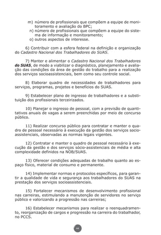 m)	 número de profissionais que compõem a equipe de moni-
                          toramento e avaliação do BPC;
                      n)	número de profissionais que compõem a equipe do siste-
                          ma de informação e monitoramento;
                      o)	outros aspectos de interesse.

               6) Contribuir com a esfera federal na definição e organização
          do Cadastro Nacional dos Trabalhadores do SUAS.

               7) Manter e alimentar o Cadastro Nacional dos Trabalhadores
          do SUAS, de modo a viabilizar o diagnóstico, planejamento e avalia-
          ção das condições da área de gestão do trabalho para a realização
          dos serviços socioassistenciais, bem como seu controle social.

                8) Elaborar quadro de necessidades de trabalhadores para
          serviços, programas, projetos e benefícios do SUAS.

                9) Estabelecer plano de ingresso de trabalhadores e a substi-
          tuição dos profissionais terceirizados.

                10) Planejar o ingresso de pessoal, com a previsão de quanti-
          tativos anuais de vagas a serem preenchidas por meio de concurso
          público.

                11) Realizar concurso público para contratar e manter o qua-
          dro de pessoal necessário à execução da gestão dos serviços socio-
          assistenciais, observadas as normas legais vigentes.

               12) Contratar e manter o quadro de pessoal necessário à exe-
          cução da gestão e dos serviços sócio-assistenciais de média e alta
          complexidade definidos na NOB/SUAS.

               13) Oferecer condições adequadas de trabalho quanto ao es-
          paço físico, material de consumo e permanente.

                14) Implementar normas e protocolos específicos, para garan-
          tir a qualidade de vida e segurança aos trabalhadores do SUAS na
          prestação dos serviços socioassistenciais.

                15) Fortalecer mecanismos de desenvolvimento profissional
          nas carreiras, estimulando a manutenção de servidores no serviço
          público e valorizando a progressão nas carreiras;

                16) Estabelecer mecanismos para realizar o reenquadramen-
          to, reorganização de cargos e progressão na carreira do trabalhador,
          no PCCS.

                                              44




Livro_NOB-RH-16-4-2007.indd 44                                                17/7/2009 10:38:55
 