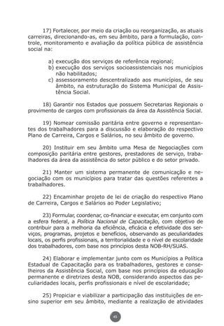 17) Fortalecer, por meio da criação ou reorganização, as atuais
               carreiras, direcionando-as, em seu âmbito, para a formulação, con-
               trole, monitoramento e avaliação da política pública de assistência
               social na:

                             a)	execução dos serviços de referência regional;
                             b)	execução dos serviços socioassistenciais nos municípios
                                não habilitados;
                             c)	assessoramento descentralizado aos municípios, de seu
                                âmbito, na estruturação do Sistema Municipal de Assis-
                                tência Social.

                    18) Garantir nos Estados que possuem Secretarias Regionais o
               provimento de cargos com profissionais da área da Assistência Social.

                    19) Nomear comissão paritária entre governo e representan-
               tes dos trabalhadores para a discussão e elaboração do respectivo
               Plano de Carreira, Cargos e Salários, no seu âmbito de governo.

                    20) Instituir em seu âmbito uma Mesa de Negociações com
               composição paritária entre gestores, prestadores de serviço, traba-
               lhadores da área da assistência do setor público e do setor privado.

                     21) Manter um sistema permanente de comunicação e ne-
               gociação com os municípios para tratar das questões referentes a
               trabalhadores.

                    22) Encaminhar projeto de lei de criação do respectivo Plano
               de Carreira, Cargos e Salários ao Poder Legislativo;

                      23) Formular, coordenar, co-financiar e executar, em conjunto com
               a esfera federal, a Política Nacional de Capacitação, com objetivo de
               contribuir para a melhoria da eficiência, eficácia e efetividade dos ser-
               viços, programas, projetos e benefícios, observando as peculiaridades
               locais, os perfis profissionais, a territorialidade e o nível de escolaridade
               dos trabalhadores, com base nos princípios desta NOB-RH/SUAS.

                     24) Elaborar e implementar junto com os Municípios a Política
               Estadual de Capacitação para os trabalhadores, gestores e conse-
               lheiros da Assistência Social, com base nos princípios da educação
               permanente e diretrizes desta NOB, considerando aspectos das pe-
               culiaridades locais, perfis profissionais e nível de escolaridade;

                     25) Propiciar e viabilizar a participação das instituições de en-
               sino superior em seu âmbito, mediante a realização de atividades

                                                     45




Livro_NOB-RH-16-4-2007.indd 45                                                          17/7/2009 10:38:55
 
