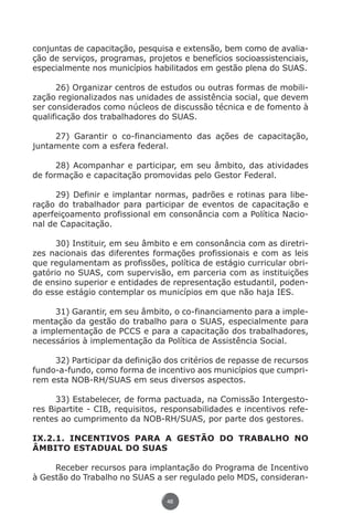 conjuntas de capacitação, pesquisa e extensão, bem como de avalia-
          ção de serviços, programas, projetos e benefícios socioassistenciais,
          especialmente nos municípios habilitados em gestão plena do SUAS.

                26) Organizar centros de estudos ou outras formas de mobili-
          zação regionalizados nas unidades de assistência social, que devem
          ser considerados como núcleos de discussão técnica e de fomento à
          qualificação dos trabalhadores do SUAS.

               27) Garantir o co-financiamento das ações de capacitação,
          juntamente com a esfera federal.

                28) Acompanhar e participar, em seu âmbito, das atividades
          de formação e capacitação promovidas pelo Gestor Federal.

                29) Definir e implantar normas, padrões e rotinas para libe-
          ração do trabalhador para participar de eventos de capacitação e
          aperfeiçoamento profissional em consonância com a Política Nacio-
          nal de Capacitação.

                30) Instituir, em seu âmbito e em consonância com as diretri-
          zes nacionais das diferentes formações profissionais e com as leis
          que regulamentam as profissões, política de estágio curricular obri-
          gatório no SUAS, com supervisão, em parceria com as instituições
          de ensino superior e entidades de representação estudantil, poden-
          do esse estágio contemplar os municípios em que não haja IES.

               31) Garantir, em seu âmbito, o co-financiamento para a imple-
          mentação da gestão do trabalho para o SUAS, especialmente para
          a implementação de PCCS e para a capacitação dos trabalhadores,
          necessários à implementação da Política de Assistência Social.

               32) Participar da definição dos critérios de repasse de recursos
          fundo-a-fundo, como forma de incentivo aos municípios que cumpri-
          rem esta NOB-RH/SUAS em seus diversos aspectos.

                33) Estabelecer, de forma pactuada, na Comissão Intergesto-
          res Bipartite - CIB, requisitos, responsabilidades e incentivos refe-
          rentes ao cumprimento da NOB-RH/SUAS, por parte dos gestores.

          IX.2.1. INCENTIVOS PARA A GESTÃO DO TRABALHO NO
          ÂMBITO ESTADUAL DO SUAS

               Receber recursos para implantação do Programa de Incentivo
          à Gestão do Trabalho no SUAS a ser regulado pelo MDS, consideran-

                                           46




Livro_NOB-RH-16-4-2007.indd 46                                                17/7/2009 10:38:55
 