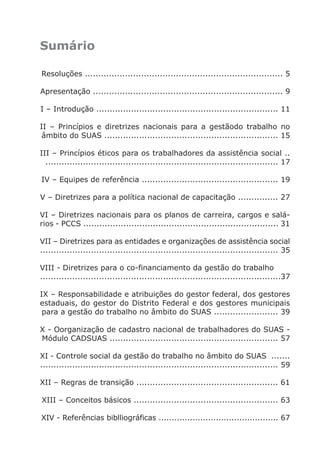 Sumário

                Resoluções .......................................................................... 5

               Apresentação ....................................................................... 9

                I – Introdução .................................................................... 11

               II – Princípios e diretrizes nacionais para a gestãodo trabalho no
                âmbito do SUAS ................................................................. 15

               III – Princípios éticos para os trabalhadores da assistência social ..
                 ....................................................................................... 17

                IV – Equipes de referência ................................................... 19

               V – Diretrizes para a política nacional de capacitação ............... 27

               VI – Diretrizes nacionais para os planos de carreira, cargos e salá-
               rios - PCCS ......................................................................... 31

               VII – Diretrizes para as entidades e organizações de assistência social
               ......................................................................................... 35

               VIII - Diretrizes para o co-financiamento da gestão do trabalho
               ..........................................................................................37

               IX – Responsabilidade e atribuições do gestor federal, dos gestores
               estaduais, do gestor do Distrito Federal e dos gestores municipais
                para a gestão do trabalho no âmbito do SUAS ........................ 39

               X - Oorganização de cadastro nacional de trabalhadores do SUAS -
               Módulo CADSUAS ............................................................... 57

               XI - Controle social da gestão do trabalho no âmbito do SUAS .......
               ......................................................................................... 59

               XII – Regras de transição ..................................................... 61

                XIII – Conceitos básicos ...................................................... 63

                XIV - Referências biblliográficas .............................................. 67




Livro_NOB-RH-16-4-2007.indd 3                                                                         17/7/2009 10:38:52
 