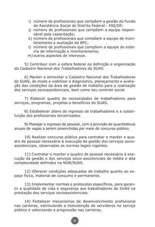 i)	 número de profissionais que compõem a gestão do Fundo
                           de Assistência Social do Distrito Federal - FAS/DF;
                       j)	 número de profissionais que compõem a equipe respon-
                           sável pela capacitação;
                       k)	número de profissionais que compõem a equipe de moni-
                           toramento e avaliação do BPC;
                       l)	 número de profissionais que compõem a equipe do siste-
                           ma de informação e monitoramento;
                       m)	outros aspectos de interesse.

               5) Contribuir com a esfera federal na definição e organização
          do Cadastro Nacional dos Trabalhadores do SUAS.

               6) Manter e alimentar o Cadastro Nacional dos Trabalhadores
          do SUAS, de modo a viabilizar o diagnóstico, planejamento e avalia-
          ção das condições da área de gestão do trabalho para a realização
          dos serviços socioassistenciais, bem como seu controle social.

                7) Elaborar quadro de necessidades de trabalhadores para
          serviços, programas, projetos e benefícios do SUAS.

                8) Estabelecer plano de ingresso de trabalhadores e a substi-
          tuição dos profissionais terceirizados.

               9) Planejar o ingresso de pessoal, com a previsão de quantitativos
          anuais de vagas a serem preenchidas por meio de concurso público.

                10) Realizar concurso público para contratar e manter o qua-
          dro de pessoal necessário à execução da gestão dos serviços socio-
          assistenciais, observadas as normas legais vigentes.

               11) Contratar e manter o quadro de pessoal necessário à exe-
          cução da gestão e dos serviços sócio-assistenciais de média e alta
          complexidade definidos na NOB/SUAS.

               12) Oferecer condições adequadas de trabalho quanto ao es-
          paço físico, material de consumo e permanente.

                13) Implementar normas e protocolos específicos, para garan-
          tir a qualidade de vida e segurança aos trabalhadores do SUAS na
          prestação dos serviços socioassistenciais.

                14) Fortalecer mecanismos de desenvolvimento profissional
          nas carreiras, estimulando a manutenção de servidores no serviço
          público e valorizando a progressão nas carreiras.

                                               48




Livro_NOB-RH-16-4-2007.indd 48                                                  17/7/2009 10:38:55
 