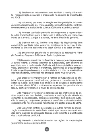 15) Estabelecer mecanismos para realizar o reenquadramen-
               to, reorganização de cargos e progressão na carreira do trabalhador,
               no PCCS.

                     16) Fortalecer, por meio da criação ou reorganização, as atuais
               carreiras, direcionando-as, em seu âmbito, para a formulação, controle,
               monitoramento e avaliação da política pública de assistência social.

                    17) Nomear comissão paritária entre governo e representan-
               tes dos trabalhadores para a discussão e elaboração do respectivo
               Plano de Carreira, Cargos e Salários, no seu âmbito de governo.

                    18) Instituir em seu âmbito uma Mesa de Negociações com
               composição paritária entre gestores, prestadores de serviço, traba-
               lhadores da área da assistência do setor público e do setor privado.

                    19) Encaminhar projeto de lei de criação do respectivo Plano
               de Carreira, Cargos e Salários ao Poder Legislativo;

                      20) Formular, coordenar, co-financiar e executar, em conjunto com
               a esfera federal, a Política Nacional de Capacitação, com objetivo de
               contribuir para a melhoria da eficiência, eficácia e efetividade dos ser-
               viços, programas, projetos e benefícios, observando as peculiaridades
               locais, os perfis profissionais, a territorialidade e o nível de escolaridade
               dos trabalhadores, com base nos princípios desta NOB-RH/SUAS.

                      21) Elaborar e implementar a Política de Capacitação do Dis-
               trito Federal para os trabalhadores, gestores e conselheiros da As-
               sistência Social, com base nos princípios da educação permanente
               e diretrizes desta NOB, considerando aspectos das peculiaridades
               locais, perfis profissionais e nível de escolaridade;

                     22) Propiciar e viabilizar a participação das instituições de en-
               sino superior em seu âmbito, mediante a realização de atividades
               conjuntas de capacitação, pesquisa e extensão, bem como de avalia-
               ção de serviços, programas, projetos e benefícios socioassistenciais,
               especialmente nos municípios habilitados em gestão plena do SUAS.

                     23) Organizar centros de estudos ou outras formas de mobili-
               zação nas unidades de assistência social, que devem ser considera-
               dos como núcleos de discussão técnica e de fomento à qualificação
               dos trabalhadores do SUAS.

                    24) Garantir o co-financiamento das ações de capacitação,
               juntamente com a esfera federal.

                                                    49




Livro_NOB-RH-16-4-2007.indd 49                                                          17/7/2009 10:38:55
 