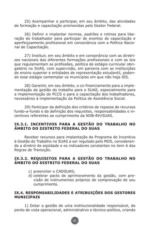 25) Acompanhar e participar, em seu âmbito, das atividades
          de formação e capacitação promovidas pelo Gestor Federal.

                26) Definir e implantar normas, padrões e rotinas para libe-
          ração do trabalhador para participar de eventos de capacitação e
          aperfeiçoamento profissional em consonância com a Política Nacio-
          nal de Capacitação.

                27) Instituir, em seu âmbito e em consonância com as diretri-
          zes nacionais das diferentes formações profissionais e com as leis
          que regulamentam as profissões, política de estágio curricular obri-
          gatório no SUAS, com supervisão, em parceria com as instituições
          de ensino superior e entidades de representação estudantil, poden-
          do esse estágio contemplar os municípios em que não haja IES.

               28) Garantir, em seu âmbito, o co-financiamento para a imple-
          mentação da gestão do trabalho para o SUAS, especialmente para
          a implementação de PCCS e para a capacitação dos trabalhadores,
          necessários à implementação da Política de Assistência Social.

                29) Participar da definição dos critérios de repasse de recursos
          fundo-a-fundo e da definição dos requisitos, responsabilidades e in-
          centivos referentes ao cumprimento da NOB-RH/SUAS.

          IX.3.1. INCENTIVOS PARA A GESTÃO DO TRABALHO NO
          ÂMBITO DO DISTRITO FEDERAL DO SUAS

                Receber recursos para implantação do Programa de Incentivo
          à Gestão do Trabalho no SUAS a ser regulado pelo MDS, consideran-
          do a diretriz de eqüidade e os indicadores constantes no item 6 das
          Regras de Transição.

          IX.3.2. REQUISITOS PARA A GESTÃO DO TRABALHO NO
          ÂMBITO DO DISTRITO FEDERAL DO SUAS

                        c)	preencher o CADSUAS;
                        d)	celebrar pacto de aprimoramento da gestão, com pre-
                           visão de instrumentos próprios de comprovação de seu
                           cumprimento.

          IX.4. RESPONSABILIDADES E ATRIBUIÇÕES DOS GESTORES
          MUNICIPAIS

               1) Dotar a gestão de uma institucionalidade responsável, do
          ponto de vista operacional, administrativo e técnico-político, criando

                                               50




Livro_NOB-RH-16-4-2007.indd 50                                                 17/7/2009 10:38:55
 