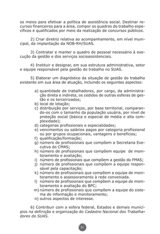 os meios para efetivar a política de assistência social. Destinar re-
               cursos financeiros para a área, compor os quadros do trabalho espe-
               cíficos e qualificados por meio da realização de concursos públicos.

                      2) Criar diretriz relativa ao acompanhamento, em nível muni-
               cipal, da implantação da NOB-RH/SUAS.

                    3) Contratar e manter o quadro de pessoal necessário à exe-
               cução da gestão e dos serviços socioassistenciais.

                    4) Instituir e designar, em sua estrutura administrativa, setor
               e equipe responsável pela gestão do trabalho no SUAS.

                     5) Elaborar um diagnóstico da situação de gestão do trabalho
               existente em sua área de atuação, incluindo os seguintes aspectos:

                            a)	quantidade de trabalhadores, por cargo, da administra-
                                ção direta e indireta, os cedidos de outras esferas de ges-
                                tão e os terceirizados;
                            b)	local de lotação;
                            c)	distribuição por serviços, por base territorial, comparan-
                                do-os com o tamanho da população usuária, por nível de
                                proteção social (básica e especial de média e alta com-
                                plexidade);
                            d)	categorias profissionais e especialidades;
                            e)	vencimentos ou salários pagos por categoria profissional
                                ou por grupos ocupacionais, vantagens e benefícios;
                            f)	 qualificação/formação;
                            g)	número de profissionais que compõem a Secretaria Exe-
                                cutiva do CMAS;
                            h)	número de profissionais que compõem equipe de moni-
                                toramento e avaliação;
                            i)	 número de profissionais que compõem a gestão do FMAS;
                            j)	 número de profissionais que compõem a equipe respon-
                                sável pela capacitação;
                            k)	número de profissionais que compõem a equipe de moni-
                                toramento e assessoramento à rede conveniada.
                            l)	 número de profissionais que compõem a equipe de moni-
                                toramento e avaliação do BPC;
                            m)	número de profissionais que compõem a equipe do siste-
                                ma de informação e monitoramento;
                            n)	outros aspectos de interesse.

                     6) Contribuir com a esfera federal, Estados e demais municí-
               pios na definição e organização do Cadastro Nacional dos Trabalha-
               dores do SUAS.

                                                      51




Livro_NOB-RH-16-4-2007.indd 51                                                         17/7/2009 10:38:55
 