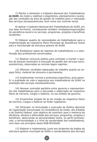 7) Manter e alimentar o Cadastro Nacional dos Trabalhadores
          do SUAS, de modo a viabilizar o diagnóstico, planejamento e avalia-
          ção das condições da área de gestão do trabalho para a realização
          dos serviços socioassistenciais, bem como seu controle social.

                8) Aplicar o Cadastro Nacional dos Trabalhadores do SUAS, em
          sua base territorial, considerando também entidades/organizações
          de assistência social e os serviços, programas, projetos e benefícios
          existentes.

               9) Elaborar quadro de necessidades de trabalhadores para a
          implementação do respectivo Plano Municipal de Assistência Social
          para a manutenção da estrutura gestora do SUAS.

                 10) Estabelecer plano de ingresso de trabalhadores e a subs-
          tituição dos profissionais terceirizados.

                11) Realizar concurso público para contratar e manter o qua-
          dro de pessoal necessário à execução da gestão dos serviços socio-
          assistenciais, observadas as normas legais vigentes.

               12) Oferecer condições adequadas de trabalho quanto ao es-
          paço físico, material de consumo e permanente.

                13) Implementar normas e protocolos específicos, para garan-
          tir a qualidade de vida e segurança aos trabalhadores do SUAS na
          prestação dos serviços socioassistenciais.

               14) Nomear comissão paritária entre governo e representan-
          tes dos trabalhadores para a discussão e elaboração do respectivo
          Plano de Carreira, Cargos e Salários, no seu âmbito de governo.

               15) Encaminhar projeto de lei de criação do respectivo Plano
          de Carreira, Cargos e Salários ao Poder Legislativo.

                16) Participar na formulação e execução da Política Nacional
          de Capacitação preconizada na competência da União, dos Estados
          e do Distrito Federal, com objetivo de contribuir para a melhoria da
          eficiência, eficácia e efetividade dos serviços, programas, projetos e
          benefícios, observando as peculiaridades locais, os perfis profissio-
          nais, a territorialidade e o nível de escolaridade dos trabalhadores,
          com base nos princípios desta NOB-RH/SUAS.

                17) Elaborar e implementar, junto aos dirigentes de órgãos da
          estrutura gestora municipal do SUAS e coordenadores dos serviços

                                            52




Livro_NOB-RH-16-4-2007.indd 52                                                 17/7/2009 10:38:55
 