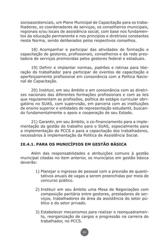 socioassistenciais, um Plano Municipal de Capacitação para os traba-
               lhadores, os coordenadores de serviços, os conselheiros municipais,
               regionais e/ou locais de assistência social, com base nos fundamen-
               tos da educação permanente e nos princípios e diretrizes constantes
               nesta Norma, sendo deliberados pelos respectivos conselhos.

                    18) Acompanhar e participar das atividades de formação e
               capacitação de gestores, profissionais, conselheiros e da rede pres-
               tadora de serviços promovidas pelos gestores federal e estaduais.

                     19) Definir e implantar normas, padrões e rotinas para libe-
               ração do trabalhador para participar de eventos de capacitação e
               aperfeiçoamento profissional em consonância com a Política Nacio-
               nal de Capacitação.

                     20) Instituir, em seu âmbito e em consonância com as diretri-
               zes nacionais das diferentes formações profissionais e com as leis
               que regulamentam as profissões, política de estágio curricular obri-
               gatório no SUAS, com supervisão, em parceria com as instituições
               de ensino superior e entidades de representação estudantil, buscan-
               do fundamentalmente o apoio e cooperação de seu Estado.

                    21) Garantir, em seu âmbito, o co-financiamento para a imple-
               mentação da gestão do trabalho para o SUAS, especialmente para
               a implementação de PCCS e para a capacitação dos trabalhadores,
               necessários à implementação da Política de Assistência Social.

               IX.4.1. PARA OS MUNICÍPIOS EM GESTÃO BÁSICA

                    Além das responsabilidades e atribuições comuns à gestão
               municipal citadas no item anterior, os municípios em gestão básica
               deverão:

                             1)	Planejar o ingresso de pessoal com a previsão de quanti-
                                tativos anuais de vagas a serem preenchidas por meio de
                                concurso público.

                             2)	Instituir em seu âmbito uma Mesa de Negociações com
                                composição paritária entre gestores, prestadores de ser-
                                viços, trabalhadores da área da assistência do setor pú-
                                blico e do setor privado.

                             3)	Estabelecer mecanismos para realizar o reenquadramen-
                                to, reorganização de cargos e progressão na carreira do
                                trabalhador, no PCCS.

                                                     53




Livro_NOB-RH-16-4-2007.indd 53                                                      17/7/2009 10:38:55
 