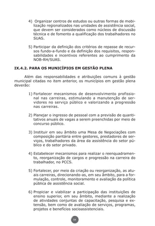 4)	 Organizar centros de estudos ou outras formas de mobi-
                           lização regionalizados nas unidades de assistência social,
                           que devem ser considerados como núcleos de discussão
                           técnica e de fomento a qualificação dos trabalhadores no
                           SUAS.

                        5)	Participar da definição dos critérios de repasse de recur-
                           sos fundo-a-fundo e da definição dos requisitos, respon-
                           sabilidades e incentivos referentes ao cumprimento da
                           NOB-RH/SUAS.

          IX.4.2. PARA OS MUNICÍPIOS EM GESTÃO PLENA

               Além das responsabilidades e atribuições comuns à gestão
          municipal citadas no item anterior, os municípios em gestão plena
          deverão:

                        1)	Fortalecer mecanismos de desenvolvimento profissio-
                           nal nas carreiras, estimulando a manutenção de ser-
                           vidores no serviço público e valorizando a progressão
                           nas carreiras.

                        2)	Planejar o ingresso de pessoal com a previsão de quanti-
                           tativos anuais de vagas a serem preenchidas por meio de
                           concurso público.

                        3)	Instituir em seu âmbito uma Mesa de Negociações com
                           composição paritária entre gestores, prestadores de ser-
                           viços, trabalhadores da área da assistência do setor pú-
                           blico e do setor privado.

                        4)	Estabelecer mecanismos para realizar o reenquadramen-
                           to, reorganização de cargos e progressão na carreira do
                           trabalhador, no PCCS.

                        5)	Fortalecer, por meio da criação ou reorganização, as atu-
                           ais carreiras, direcionando-as, em seu âmbito, para a for-
                           mulação, controle, monitoramento e avaliação da política
                           pública de assistência social.

                        6)	Propiciar e viabilizar a participação das instituições de
                           ensino superior, em seu âmbito, mediante a realização
                           de atividades conjuntas de capacitação, pesquisa e ex-
                           tensão, bem como de avaliação de serviços, programas,
                           projetos e benefícios socioassistenciais.

                                                 54




Livro_NOB-RH-16-4-2007.indd 54                                                      17/7/2009 10:38:55
 