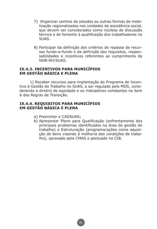 7)	 Organizar centros de estudos ou outras formas de mobi-
                                lização regionalizados nas unidades de assistência social,
                                que devem ser considerados como núcleos de discussão
                                técnica e de fomento à qualificação dos trabalhadores no
                                SUAS.

                             8)	Participar da definição dos critérios de repasse de recur-
                                sos fundo-a-fundo e da definição dos requisitos, respon-
                                sabilidades e incentivos referentes ao cumprimento da
                                NOB-RH/SUAS.

               IX.4.3. INCENTIVOS PARA MUNICÍPIOS
               EM GESTÃO BÁSICA E PLENA

                     1) Receber recursos para implantação do Programa de Incen-
               tivo à Gestão do Trabalho no SUAS, a ser regulado pelo MDS, consi-
               derando a diretriz de eqüidade e os indicadores constantes no item
               6 das Regras de Transição.

               IX.4.4. REQUISITOS PARA MUNICÍPIOS
               EM GESTÃO BÁSICA E PLENA

                             a)	Preencher o CADSUAS;
                             b)	Apresentar Plano para Qualificação (enfrentamento dos
                                principais problemas identificados na área de gestão do
                                trabalho) e Estruturação (programa/ações como aquisi-
                                ção de bens visando à melhoria das condições de traba-
                                lho), aprovado pelo CMAS e pactuado na CIB.




                                                      55




Livro_NOB-RH-16-4-2007.indd 55                                                        17/7/2009 10:38:55
 