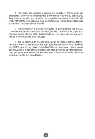6) Deverão ser criados espaços de debate e formulação de
          propostas, bem como organizados Seminários Nacionais, Estaduais,
          Regionais e locais do trabalho para aprofundamento e revisão da
          NOB-RH/SUAS, em especial nas Conferências Municipais, Estaduais
          e Nacional de Assistência Social.

                7) Implementar a gestão colegiada e participativa no SUAS,
          como forma de democratizar as relações de trabalho e incorporar o
          conhecimento obtido pelos trabalhadores, no exercício da sua pro-
          fissão e no cotidiano dos serviços.

                8) Os Conselhos de Assistência Social deverão acolher, delibe-
          rar e encaminhar resultados de apuração de denúncias dos usuários
          do SUAS, quanto à baixa resolutividade de serviços, maus-tratos
          aos usuários e negligência gerada por atos próprios dos trabalhado-
          res, gestores e prestadores de serviços socioassistenciais, estimu-
          lando a criação de Ouvidorias.




                                           60




Livro_NOB-RH-16-4-2007.indd 60                                               17/7/2009 10:38:55
 