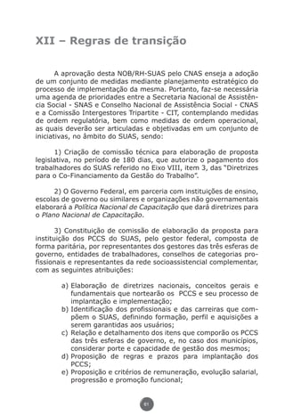 XII – Regras de transição


                      A aprovação desta NOB/RH-SUAS pelo CNAS enseja a adoção
               de um conjunto de medidas mediante planejamento estratégico do
               processo de implementação da mesma. Portanto, faz-se necessária
               uma agenda de prioridades entre a Secretaria Nacional de Assistên-
               cia Social - SNAS e Conselho Nacional de Assistência Social - CNAS
               e a Comissão Intergestores Tripartite - CIT, contemplando medidas
               de ordem regulatória, bem como medidas de ordem operacional,
               as quais deverão ser articuladas e objetivadas em um conjunto de
               iniciativas, no âmbito do SUAS, sendo:

                     1) Criação de comissão técnica para elaboração de proposta
               legislativa, no período de 180 dias, que autorize o pagamento dos
               trabalhadores do SUAS referido no Eixo VIII, item 3, das “Diretrizes
               para o Co-Financiamento da Gestão do Trabalho”.

                     2) O Governo Federal, em parceria com instituições de ensino,
               escolas de governo ou similares e organizações não governamentais
               elaborará a Política Nacional de Capacitação que dará diretrizes para
               o Plano Nacional de Capacitação.

                      3) Constituição de comissão de elaboração da proposta para
               instituição dos PCCS do SUAS, pelo gestor federal, composta de
               forma paritária, por representantes dos gestores das três esferas de
               governo, entidades de trabalhadores, conselhos de categorias pro-
               fissionais e representantes da rede socioassistencial complementar,
               com as seguintes atribuições:

                             a)	Elaboração de diretrizes nacionais, conceitos gerais e
                                fundamentais que nortearão os PCCS e seu processo de
                                implantação e implementação;
                             b)	Identificação dos profissionais e das carreiras que com-
                                põem o SUAS, definindo formação, perfil e aquisições a
                                serem garantidas aos usuários;
                             c)	Relação e detalhamento dos itens que comporão os PCCS
                                das três esferas de governo, e, no caso dos municípios,
                                considerar porte e capacidade de gestão dos mesmos;
                             d)	Proposição de regras e prazos para implantação dos
                                PCCS;
                             e)	Proposição e critérios de remuneração, evolução salarial,
                                progressão e promoção funcional;


                                                      61




Livro_NOB-RH-16-4-2007.indd 61                                                       17/7/2009 10:38:55
 