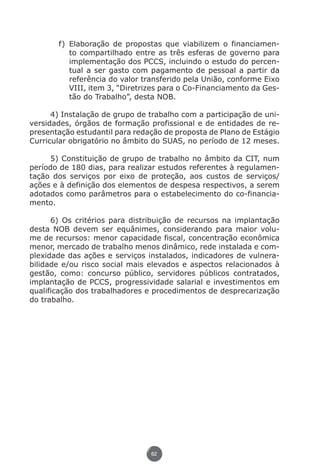 f)	 Elaboração de propostas que viabilizem o financiamen-
                            to compartilhado entre as três esferas de governo para
                            implementação dos PCCS, incluindo o estudo do percen-
                            tual a ser gasto com pagamento de pessoal a partir da
                            referência do valor transferido pela União, conforme Eixo
                            VIII, item 3, “Diretrizes para o Co-Financiamento da Ges-
                            tão do Trabalho”, desta NOB.

                4) Instalação de grupo de trabalho com a participação de uni-
          versidades, órgãos de formação profissional e de entidades de re-
          presentação estudantil para redação de proposta de Plano de Estágio
          Curricular obrigatório no âmbito do SUAS, no período de 12 meses.

               5) Constituição de grupo de trabalho no âmbito da CIT, num
          período de 180 dias, para realizar estudos referentes à regulamen-
          tação dos serviços por eixo de proteção, aos custos de serviços/
          ações e à definição dos elementos de despesa respectivos, a serem
          adotados como parâmetros para o estabelecimento do co-financia-
          mento.

                6) Os critérios para distribuição de recursos na implantação
          desta NOB devem ser equânimes, considerando para maior volu-
          me de recursos: menor capacidade fiscal, concentração econômica
          menor, mercado de trabalho menos dinâmico, rede instalada e com-
          plexidade das ações e serviços instalados, indicadores de vulnera-
          bilidade e/ou risco social mais elevados e aspectos relacionados à
          gestão, como: concurso público, servidores públicos contratados,
          implantação de PCCS, progressividade salarial e investimentos em
          qualificação dos trabalhadores e procedimentos de desprecarização
          do trabalho.




                                                 62




Livro_NOB-RH-16-4-2007.indd 62                                                      17/7/2009 10:38:55
 