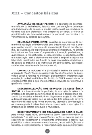 XIII – Conceitos básicos


                     AVALIAÇÃO DE DESEMPENHO: é a apuração do desempe-
               nho efetivo do trabalhador, levando em consideração o desempe-
               nho individual e da equipe, a análise institucional, as condições de
               trabalho que são oferecidas, sua adaptação ao cargo, a oferta de
               possibilidades de desenvolvimento e de ascensão na carreira e os
               vencimentos ou salários que aufere.

                      EDUCAÇÃO PERMANENTE: constitui-se no processo de per-
               manente aquisição de informações pelo trabalhador, de todo e qual-
               quer conhecimento, por meio de escolarização formal ou não for-
               mal, de vivências, de experiências laborais e emocionais, no âmbito
               institucional ou fora dele. Compreende a formação profissional, a
               qualificação, a requalificação, a especialização, o aperfeiçoamento
               e a atualização. Tem o objetivo de melhorar e ampliar a capacidade
               laboral do trabalhador, em função de suas necessidades individuais,
               da equipe de trabalho e da instituição em que trabalha, das neces-
               sidades dos usuários e da demanda social.

                     CONTROLE SOCIAL: é a participação efetiva da sociedade
               organizada (Conferências de Assistência Social, Conselhos de Assis-
               tência Social e Fóruns) na definição, planejamento, implementação
               e avaliação da Política Pública. No âmbito do SUAS, o controle social
               é fundamental para a sua implementação, devendo ser extensivo à
               gestão do trabalho.

                    DESCENTRALIZAÇÃO DOS SERVIÇOS DE ASSISTÊNCIA
               SOCIAL: é a transferência da gerência, da execução de ações e da
               prestação de serviços para instâncias de gestão e decisão mais pró-
               ximas dos usuários e beneficiários. Segundo o artigo 11 da LOAS,
               a descentralização indica que as ações das três esferas de governo
               devem ser realizadas de forma articulada, cabendo a coordenação e
               as normas gerais à esfera federal e a coordenação e execução dos
               programas às esferas estaduais e municipais.

                     DESENVOLVIMENTO DO TRABALHADOR PARA O SUAS:
               para efeitos desta NOB, entendem-se como “desenvolvimento do
               trabalhador” as atitudes, circunstâncias, ações e eventos que as-
               segurem ao trabalhador o crescimento profissional e laboral que
               possibilite o pleno desenvolvimento humano, a sua satisfação com o
               trabalho, o reconhecimento, a responsabilização com compromissos

                                                63




Livro_NOB-RH-16-4-2007.indd 63                                                  17/7/2009 10:38:55
 