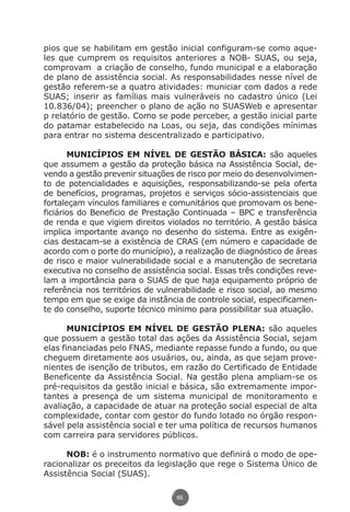 pios que se habilitam em gestão inicial configuram-se como aque-
               les que cumprem os requisitos anteriores a NOB- SUAS, ou seja,
               comprovam a criação de conselho, fundo municipal e a elaboração
               de plano de assistência social. As responsabilidades nesse nível de
               gestão referem-se a quatro atividades: municiar com dados a rede
               SUAS; inserir as famílias mais vulneráveis no cadastro único (Lei
               10.836/04); preencher o plano de ação no SUASWeb e apresentar
               p relatório de gestão. Como se pode perceber, a gestão inicial parte
               do patamar estabelecido na Loas, ou seja, das condições mínimas
               para entrar no sistema descentralizado e participativo.

                      MUNICÍPIOS EM NÍVEL DE GESTÃO BÁSICA: são aqueles
               que assumem a gestão da proteção básica na Assistência Social, de-
               vendo a gestão prevenir situações de risco por meio do desenvolvimen-
               to de potencialidades e aquisições, responsabilizando-se pela oferta
               de benefícios, programas, projetos e serviços sócio-assistenciais que
               fortaleçam vínculos familiares e comunitários que promovam os bene-
               ficiários do Beneficio de Prestação Continuada – BPC e transferência
               de renda e que vigiem direitos violados no território. A gestão básica
               implica importante avanço no desenho do sistema. Entre as exigên-
               cias destacam-se a existência de CRAS (em número e capacidade de
               acordo com o porte do município), a realização de diagnóstico de áreas
               de risco e maior vulnerabilidade social e a manutenção de secretaria
               executiva no conselho de assistência social. Essas três condições reve-
               lam a importância para o SUAS de que haja equipamento próprio de
               referência nos territórios de vulnerabilidade e risco social, ao mesmo
               tempo em que se exige da instância de controle social, especificamen-
               te do conselho, suporte técnico mínimo para possibilitar sua atuação.

                      MUNICÍPIOS EM NÍVEL DE GESTÃO PLENA: são aqueles
               que possuem a gestão total das ações da Assistência Social, sejam
               elas financiadas pelo FNAS, mediante repasse fundo a fundo, ou que
               cheguem diretamente aos usuários, ou, ainda, as que sejam prove-
               nientes de isenção de tributos, em razão do Certificado de Entidade
               Beneficente da Assistência Social. Na gestão plena ampliam-se os
               pré-requisitos da gestão inicial e básica, são extremamente impor-
               tantes a presença de um sistema municipal de monitoramento e
               avaliação, a capacidade de atuar na proteção social especial de alta
               complexidade, contar com gestor do fundo lotado no órgão respon-
               sável pela assistência social e ter uma política de recursos humanos
               com carreira para servidores públicos.

                     NOB: é o instrumento normativo que definirá o modo de ope-
               racionalizar os preceitos da legislação que rege o Sistema Único de
               Assistência Social (SUAS).

                                                 65




Livro_NOB-RH-16-4-2007.indd 65                                                    17/7/2009 10:38:56
 