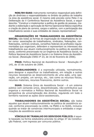 NOB/RH-SUAS: instrumento normativo responsável pela defini-
          ção de diretrizes e responsabilidades no âmbito da política do trabalho
          na área da assistência social. O mesmo está previsto como Meta 2 na
          Deliberação da V Conferência Nacional da Assistência Social, a seguir
          descrita: “Construir e implementar a política de gestão de pessoas, me-
          diante a elaboração e aprovação de Norma Operacional Básica específica
          e criação de plano de carreira, cargos e salários, com a participação dos
          trabalhadores sociais e suas entidades de classes representativas”.

                 ORGANIZAÇÕES DE TRABALHADORES DA ASSISTÊNCIA
          SOCIAL: são todas as formas de organização de trabalhadores do se-
          tor como: associações de trabalhadores, sindicatos, federações, con-
          federações, centrais sindicais, conselhos federais de profissões regula-
          mentadas que organizam, defendem e representam os interesses dos
          trabalhadores que atuam institucionalmente na política de assistência
          social, conforme preconizado na Lei Orgânica de Assistência Social, na
          Política Nacional de Assistência Social e no Sistema Único da Assistên-
          cia Social. (Resolução CNAS nº 23, de 16 de fevereiro de 2006).

               PNAS: Política Nacional de Assistência Social - Resolução nº
          145, de 15 de outubro de 2004.

               TRABALHADORES: é a expressão utilizada, normalmente,
          para designar e especificar os trabalhadores, em relação a outros
          recursos necessários ao desenvolvimento de uma ação, uma ope-
          ração, um projeto, um serviço, etc., tais como os recursos físicos,
          recursos materiais, recursos financeiros, dentre outros.

                 SUAS: Sistema Único de Assistência Social - é um sistema
          público com comando único, descentralizado, não-contributivo que
          organiza e normatiza a Política Nacional de Assistência Social na
          perspectiva da universalização dos direitos, regulando em todo o
          território nacional as ações sócio-assistenciais.

                 TRABALHADORES DA ASSISTÊNCIA SOCIAL: são todos
          aqueles que atuam institucionalmente na política de assistência so-
          cial, conforme preconizado na LOAS, na PNAS e no SUAS, inclusive
          quando se tratar de consórcios intermunicipais e entidades e orga-
          nizações da assistência social.

                VÍNCULO DE TRABALHO DO SERVIDOR PÚBLICO: é aque-
          le baseado na forma estatutária prevista no artigo 37 da Constitui-
          ção Federal, com ingresso por concurso público.




                                             66




Livro_NOB-RH-16-4-2007.indd 66                                                    17/7/2009 10:38:56
 